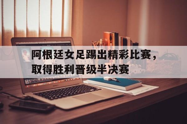 阿根廷女足踢出精彩比赛,取得胜利晋级半决赛了吗